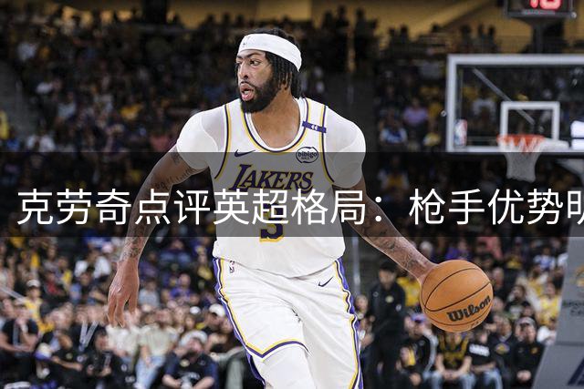 克劳奇点评英超格局：枪手优势明显 曼城想念罗德里