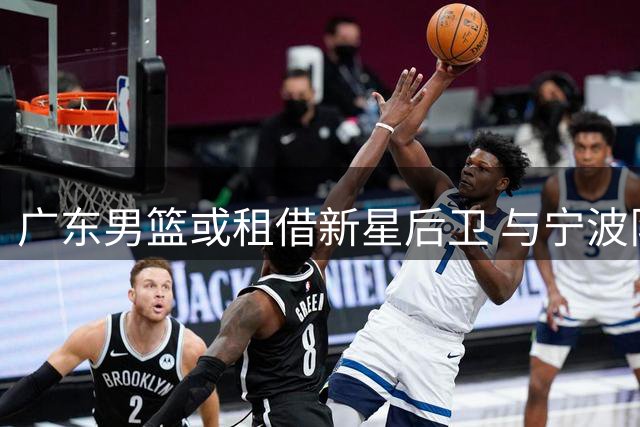 广东男篮或租借新星后卫 与宁波队互换球员补强内线