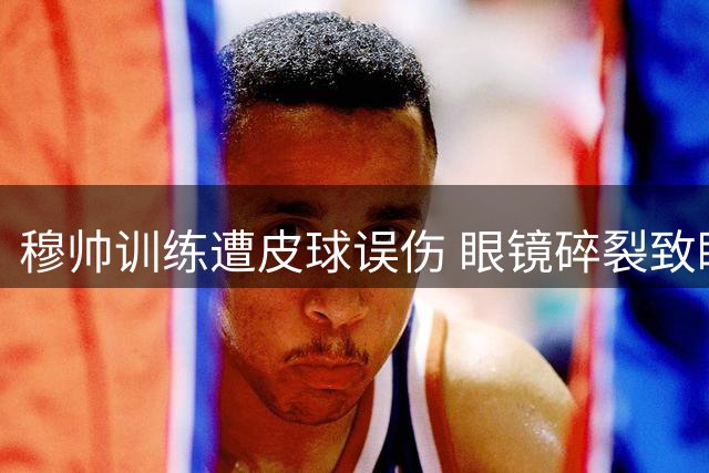 穆帅训练遭皮球误伤 眼镜碎裂致眼部淤青明显