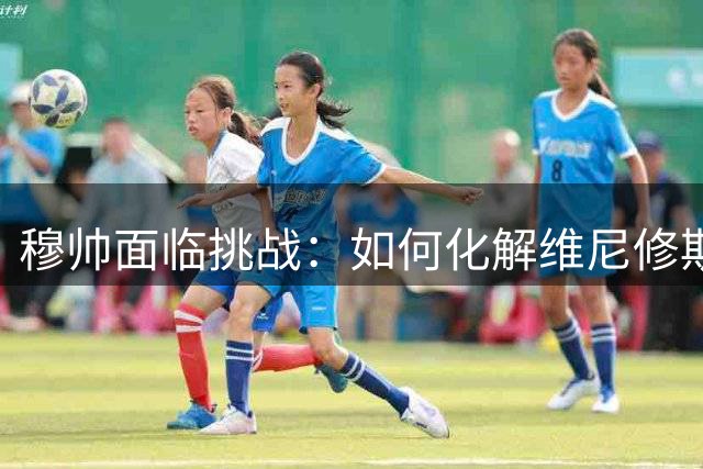 穆帅面临挑战：如何化解维尼修斯的场上争议