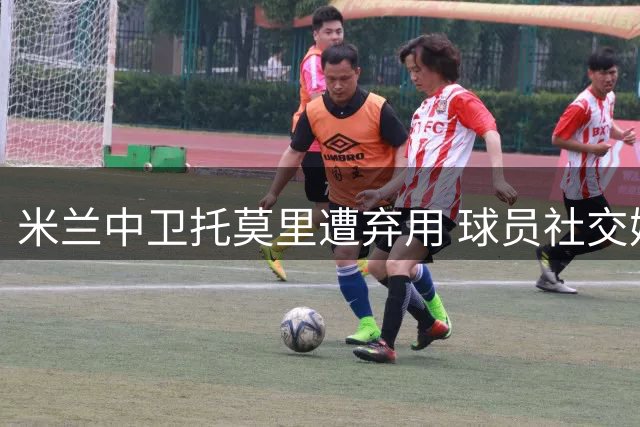 米兰中卫托莫里遭弃用 球员社交媒体发文表心迹