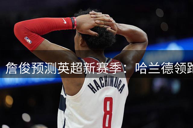 詹俊预测英超新赛季：哈兰德领跑射手榜 助攻王竞争激烈